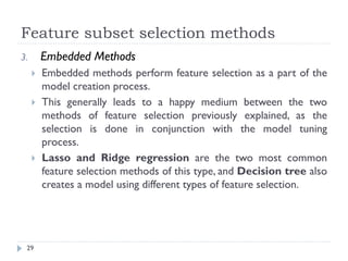 Feature subset selection methods
29
3. Embedded Methods
 Embedded methods perform feature selection as a part of the
model creation process.
 This generally leads to a happy medium between the two
methods of feature selection previously explained, as the
selection is done in conjunction with the model tuning
process.
 Lasso and Ridge regression are the two most common
feature selection methods of this type, and Decision tree also
creates a model using different types of feature selection.
 
