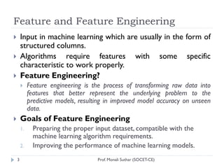 Feature and Feature Engineering
Prof. Monali Suthar (SOCET-CE)
3
 Input in machine learning which are usually in the form of
structured columns.
 Algorithms require features with some specific
characteristic to work properly.
 Feature Engineering?
 Feature engineering is the process of transforming raw data into
features that better represent the underlying problem to the
predictive models, resulting in improved model accuracy on unseen
data.
 Goals of Feature Engineering
1. Preparing the proper input dataset, compatible with the
machine learning algorithm requirements.
2. Improving the performance of machine learning models.
 