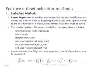 Feature subset selection methods
30
3. Embedded Methods
 Lasso Regression is another way to penalize the beta coefficients in a
model, and is very similar to Ridge regression. It also adds a penalty term
to the cost function of a model, with a lambda value that must be tuned.
 The smaller number of features a model has, the lower the complexity.
from sklearn.linear_model import Lasso
lasso = Lasso()
lasso.fit(X_train,y_train)
train_score=lasso.score(X_train,y_train)
test_score=lasso.score(X_test,y_test)
coeff_used = np.sum(lasso.coef_!=0)
 An important note for Ridge and Lasso regression is that all of your features must
be standardized
 