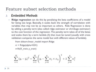 Feature subset selection methods
31
3. Embedded Methods
 Ridge regression can do this by penalizing the beta coefficients of a model
for being too large. Basically, it scales back the strength of correlation with
variables that may not be as important as others. Ride Regression is done
by adding a penalty term (also called ridge estimator or shrinkage estimator)
to the cost function of the regression. The penalty term takes all of the betas
and scales them by a term lambda (λ) that must be tuned (usually with cross
validation: compares the same model but with different values of lambda).
from sklearn.linear_model import Ridge
rr = Ridge(alpha=0.01)
rr.fit(X_train, y_train)
 