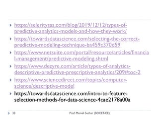 Prof. Monali Suthar (SOCET-CE)
33
 https://seleritysas.com/blog/2019/12/12/types-of-
predictive-analytics-models-and-how-they-work/
 https://towardsdatascience.com/selecting-the-correct-
predictive-modeling-technique-ba459c370d59
 https://www.netsuite.com/portal/resource/articles/financia
l-management/predictive-modeling.shtml
 https://www.dezyre.com/article/types-of-analytics-
descriptive-predictive-prescriptive-analytics/209#toc-2
 https://www.sciencedirect.com/topics/computer-
science/descriptive-model
 https://towardsdatascience.com/intro-to-feature-
selection-methods-for-data-science-4cae2178a00a
 