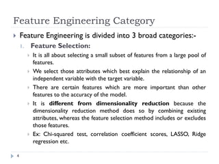 Feature Engineering Category
4
 Feature Engineering is divided into 3 broad categories:-
1. Feature Selection:
 It is all about selecting a small subset of features from a large pool of
features.
 We select those attributes which best explain the relationship of an
independent variable with the target variable.
 There are certain features which are more important than other
features to the accuracy of the model.
 It is different from dimensionality reduction because the
dimensionality reduction method does so by combining existing
attributes, whereas the feature selection method includes or excludes
those features.
 Ex: Chi-squared test, correlation coefficient scores, LASSO, Ridge
regression etc.
 