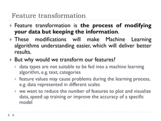 Feature transformation
6
 Feature transformation is the process of modifying
your data but keeping the information.
 These modifications will make Machine Learning
algorithms understanding easier, which will deliver better
results.
 But why would we transform our features?
 data types are not suitable to be fed into a machine learning
algorithm, e.g. text, categories
 feature values may cause problems during the learning process,
e.g. data represented in different scales
 we want to reduce the number of features to plot and visualize
data, speed up training or improve the accuracy of a specific
model
 
