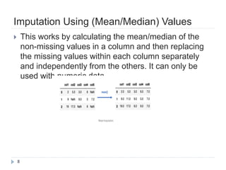 Imputation Using (Mean/Median) Values
8
 This works by calculating the mean/median of the
non-missing values in a column and then replacing
the missing values within each column separately
and independently from the others. It can only be
used with numeric data.
 