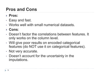 Pros and Cons
9
 Pros:
• Easy and fast.
• Works well with small numerical datasets.
 Cons:
• Doesn‟t factor the correlations between features. It
only works on the column level.
• Will give poor results on encoded categorical
features (do NOT use it on categorical features).
• Not very accurate.
• Doesn‟t account for the uncertainty in the
imputations.
 