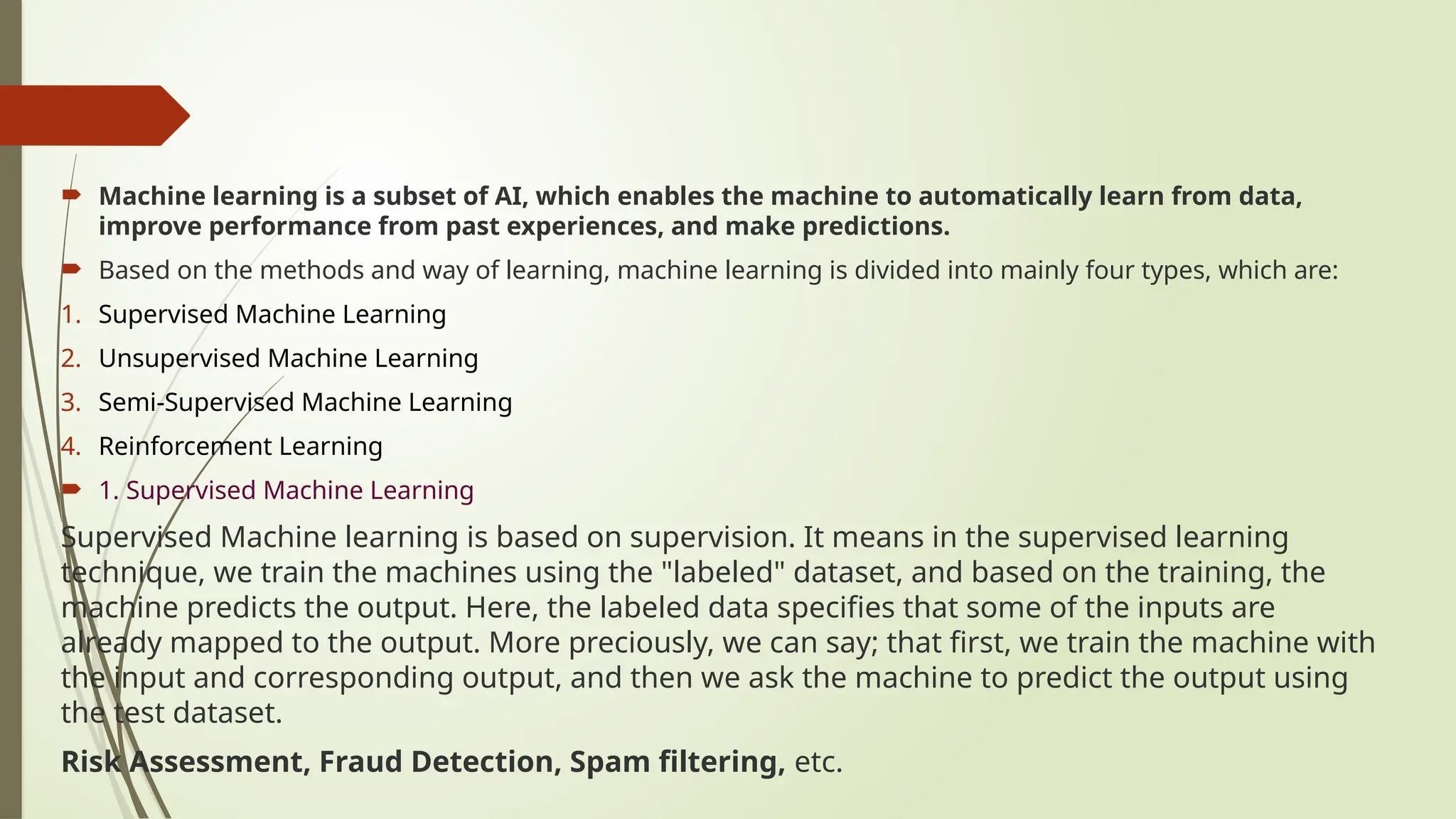  Machine learning is a subset of AI, which enables the machine to automatically learn from data,
improve performance from past experiences, and make predictions.
 Based on the methods and way of learning, machine learning is divided into mainly four types, which are:
1. Supervised Machine Learning
2. Unsupervised Machine Learning
3. Semi-Supervised Machine Learning
4. Reinforcement Learning
 1. Supervised Machine Learning
Supervised Machine learning is based on supervision. It means in the supervised learning
technique, we train the machines using the "labeled" dataset, and based on the training, the
machine predicts the output. Here, the labeled data specifies that some of the inputs are
already mapped to the output. More preciously, we can say; that first, we train the machine with
the input and corresponding output, and then we ask the machine to predict the output using
the test dataset.
Risk Assessment, Fraud Detection, Spam filtering, etc.
 