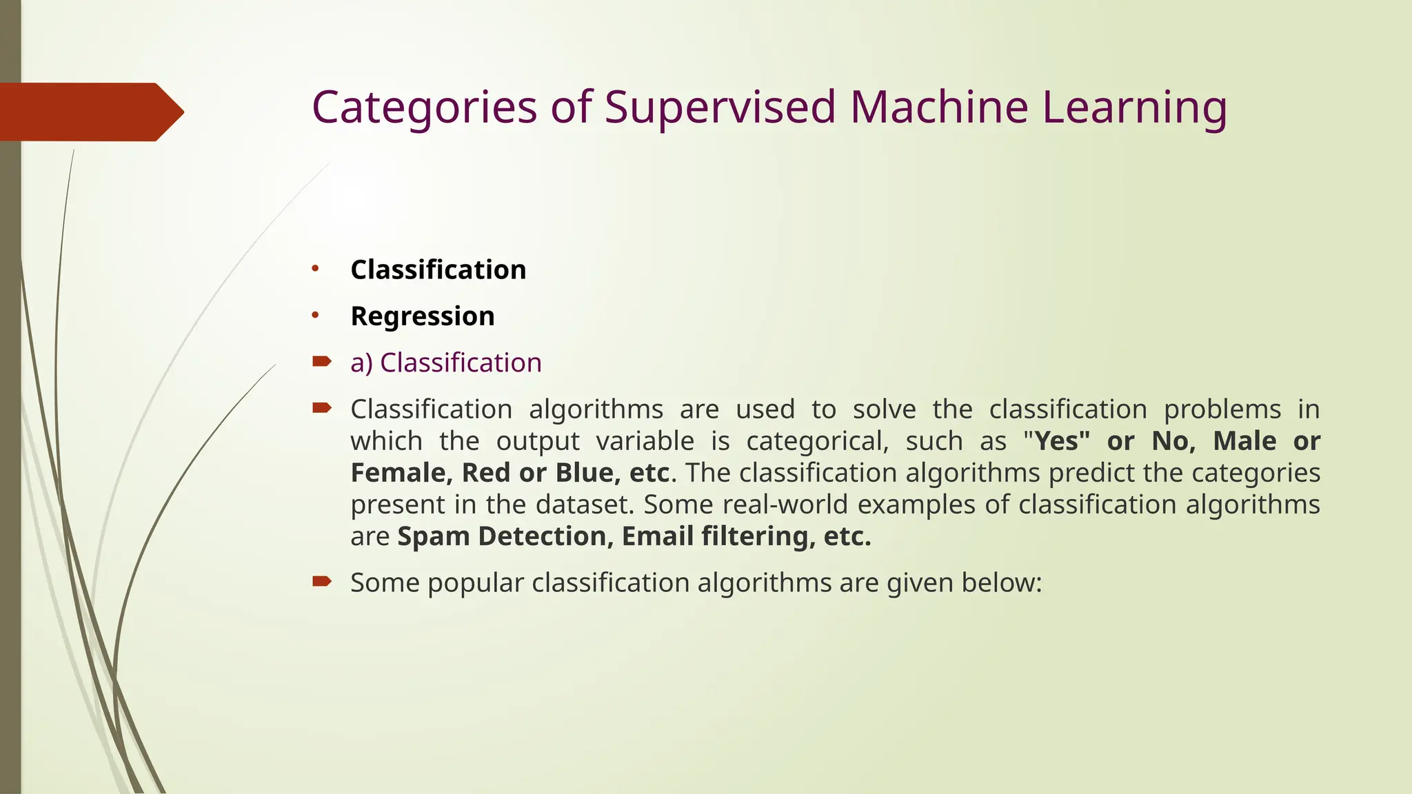Categories of Supervised Machine Learning
• Classification
• Regression
 a) Classification
 Classification algorithms are used to solve the classification problems in
which the output variable is categorical, such as "Yes" or No, Male or
Female, Red or Blue, etc. The classification algorithms predict the categories
present in the dataset. Some real-world examples of classification algorithms
are Spam Detection, Email filtering, etc.
 Some popular classification algorithms are given below:
 