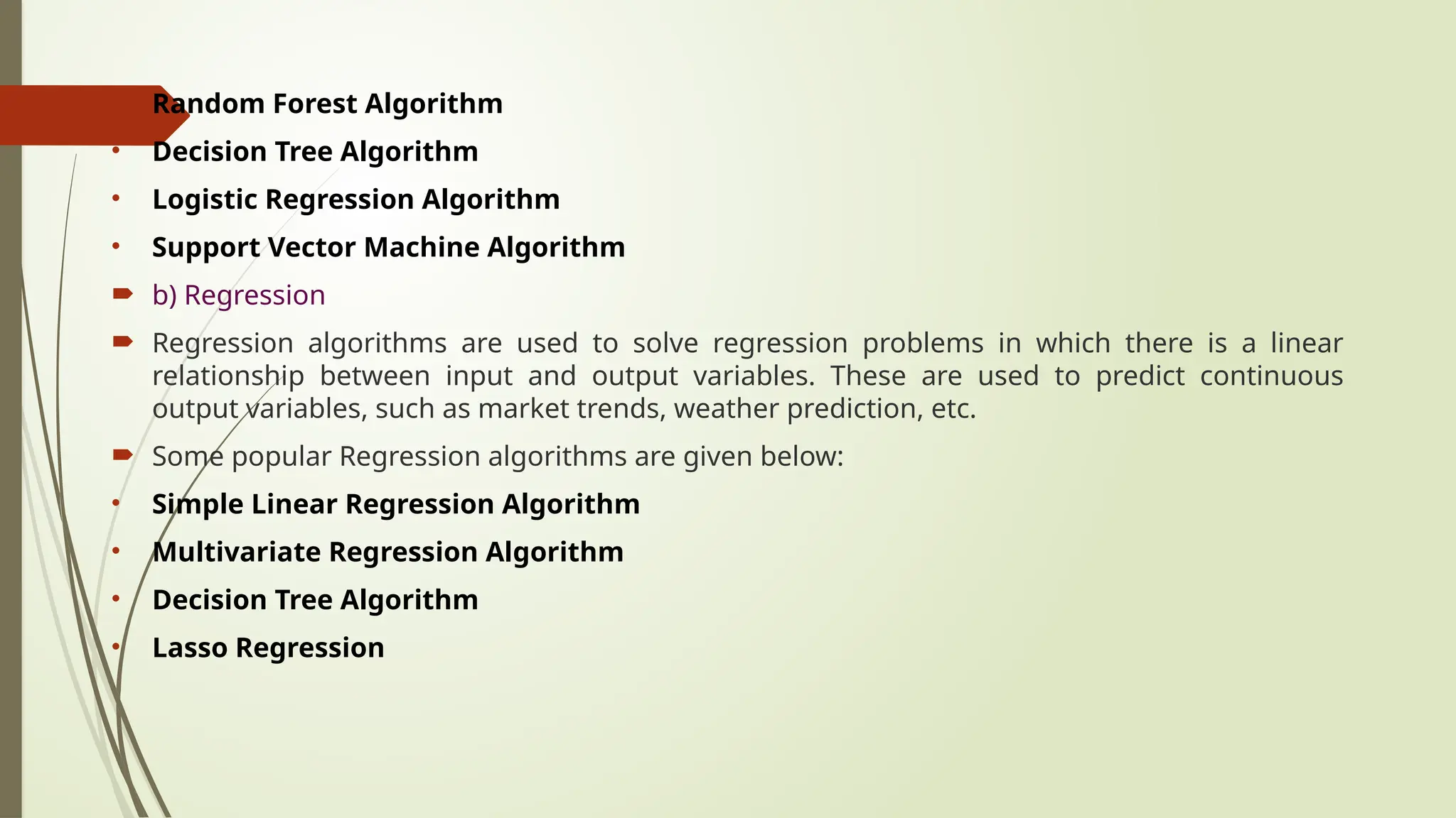 • Random Forest Algorithm
• Decision Tree Algorithm
• Logistic Regression Algorithm
• Support Vector Machine Algorithm
 b) Regression
 Regression algorithms are used to solve regression problems in which there is a linear
relationship between input and output variables. These are used to predict continuous
output variables, such as market trends, weather prediction, etc.
 Some popular Regression algorithms are given below:
• Simple Linear Regression Algorithm
• Multivariate Regression Algorithm
• Decision Tree Algorithm
• Lasso Regression
 