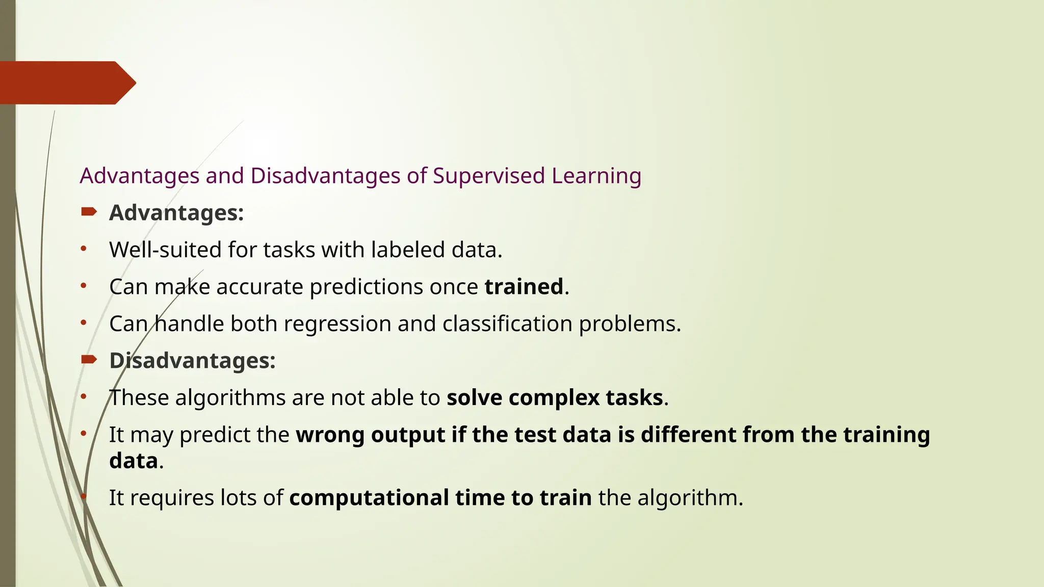 Advantages and Disadvantages of Supervised Learning
 Advantages:
• Well-suited for tasks with labeled data.
• Can make accurate predictions once trained.
• Can handle both regression and classification problems.
 Disadvantages:
• These algorithms are not able to solve complex tasks.
• It may predict the wrong output if the test data is different from the training
data.
• It requires lots of computational time to train the algorithm.
 