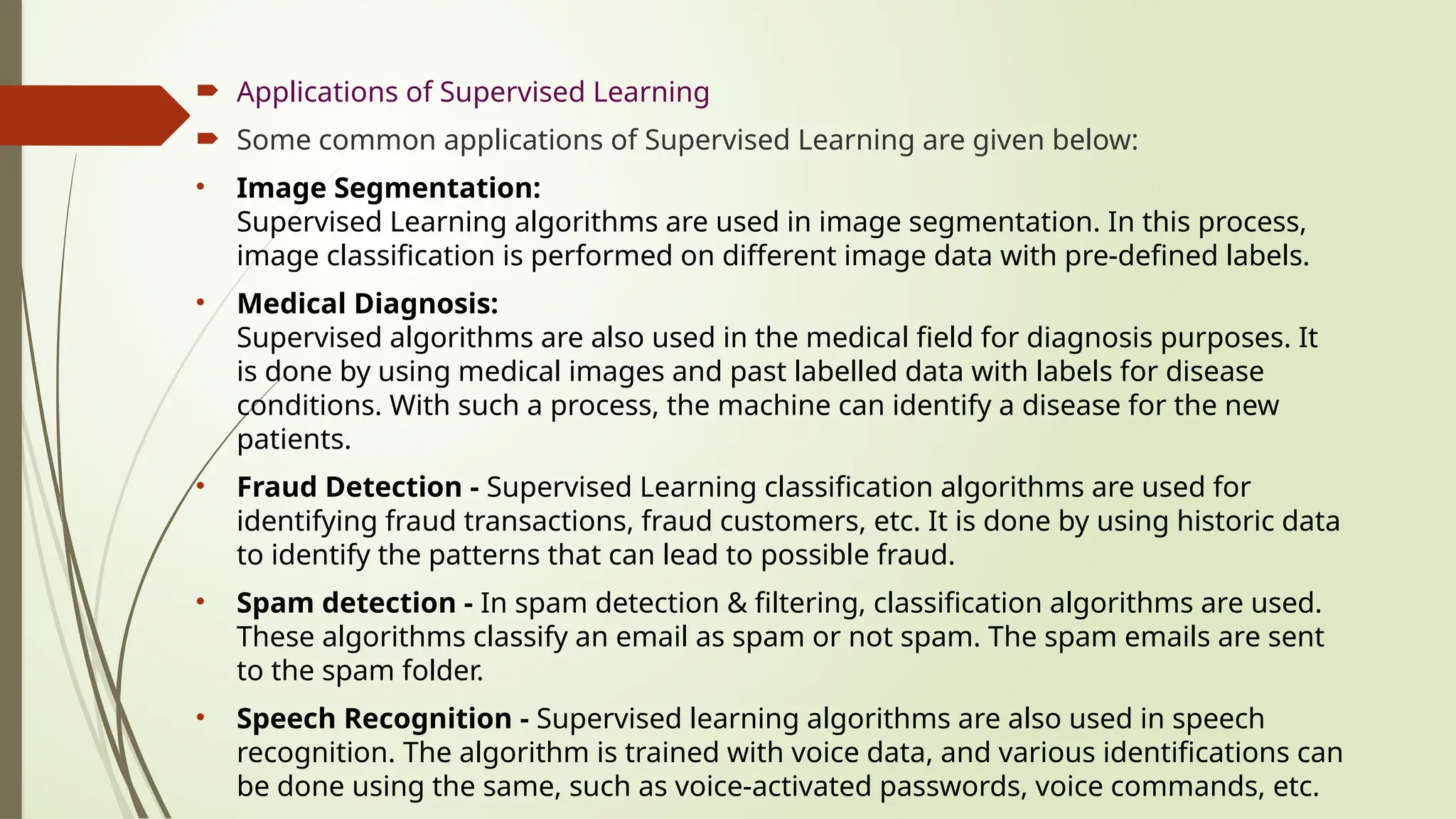  Applications of Supervised Learning
 Some common applications of Supervised Learning are given below:
• Image Segmentation:
Supervised Learning algorithms are used in image segmentation. In this process,
image classification is performed on different image data with pre-defined labels.
• Medical Diagnosis:
Supervised algorithms are also used in the medical field for diagnosis purposes. It
is done by using medical images and past labelled data with labels for disease
conditions. With such a process, the machine can identify a disease for the new
patients.
• Fraud Detection - Supervised Learning classification algorithms are used for
identifying fraud transactions, fraud customers, etc. It is done by using historic data
to identify the patterns that can lead to possible fraud.
• Spam detection - In spam detection & filtering, classification algorithms are used.
These algorithms classify an email as spam or not spam. The spam emails are sent
to the spam folder.
• Speech Recognition - Supervised learning algorithms are also used in speech
recognition. The algorithm is trained with voice data, and various identifications can
be done using the same, such as voice-activated passwords, voice commands, etc.
 