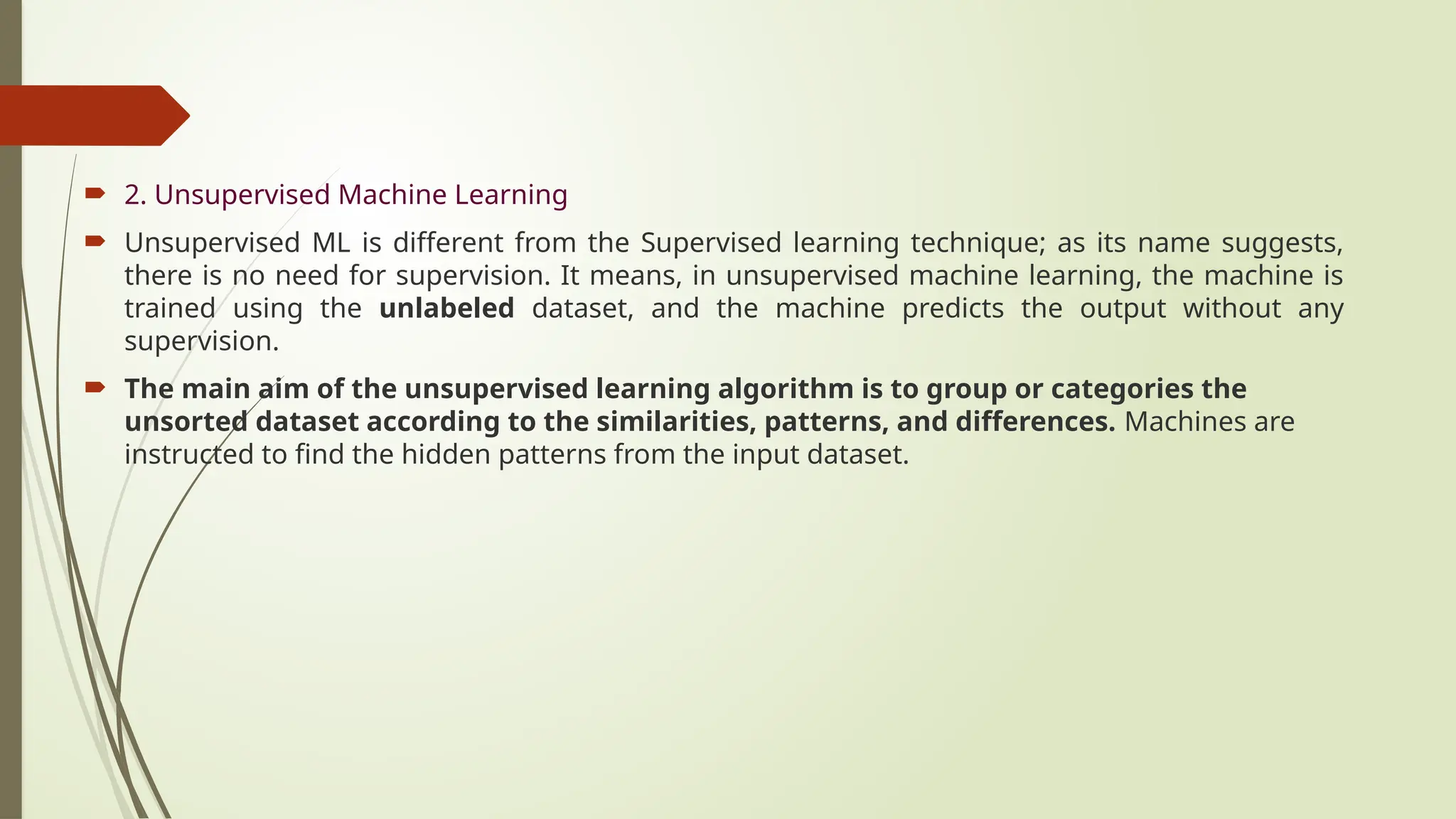  2. Unsupervised Machine Learning
 Unsupervised ML is different from the Supervised learning technique; as its name suggests,
there is no need for supervision. It means, in unsupervised machine learning, the machine is
trained using the unlabeled dataset, and the machine predicts the output without any
supervision.
 The main aim of the unsupervised learning algorithm is to group or categories the
unsorted dataset according to the similarities, patterns, and differences. Machines are
instructed to find the hidden patterns from the input dataset.
 
