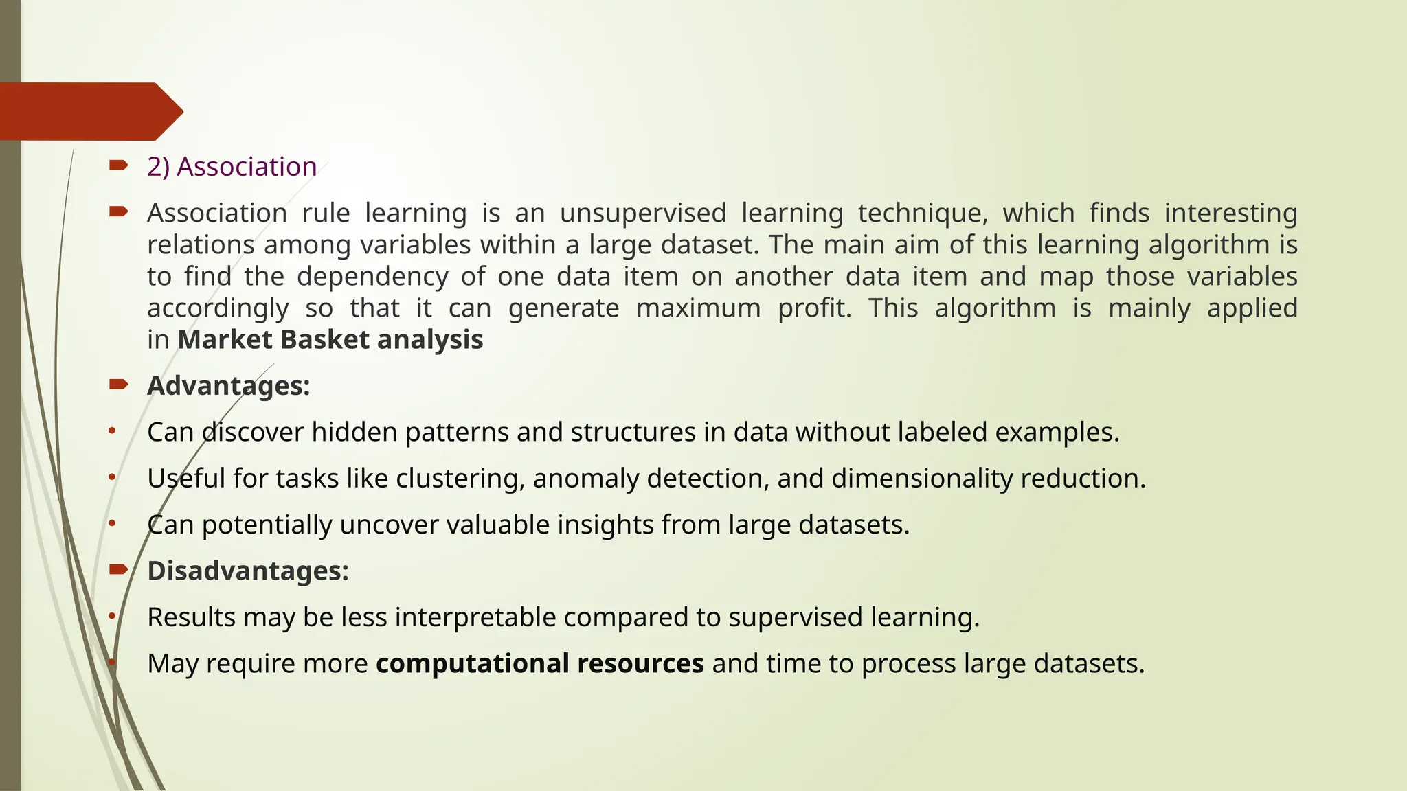  2) Association
 Association rule learning is an unsupervised learning technique, which finds interesting
relations among variables within a large dataset. The main aim of this learning algorithm is
to find the dependency of one data item on another data item and map those variables
accordingly so that it can generate maximum profit. This algorithm is mainly applied
in Market Basket analysis
 Advantages:
• Can discover hidden patterns and structures in data without labeled examples.
• Useful for tasks like clustering, anomaly detection, and dimensionality reduction.
• Can potentially uncover valuable insights from large datasets.
 Disadvantages:
• Results may be less interpretable compared to supervised learning.
• May require more computational resources and time to process large datasets.
 