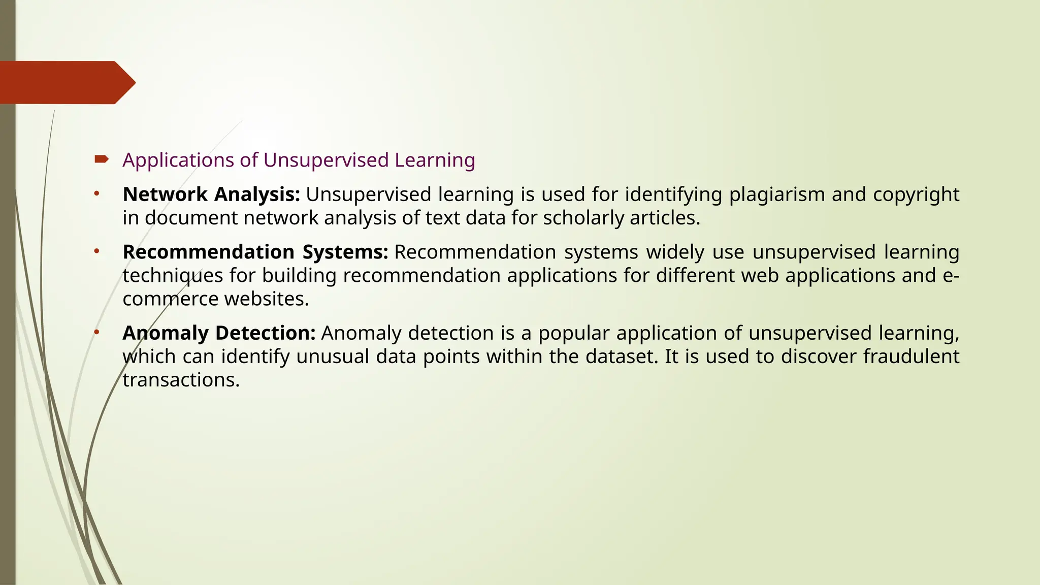  Applications of Unsupervised Learning
• Network Analysis: Unsupervised learning is used for identifying plagiarism and copyright
in document network analysis of text data for scholarly articles.
• Recommendation Systems: Recommendation systems widely use unsupervised learning
techniques for building recommendation applications for different web applications and e-
commerce websites.
• Anomaly Detection: Anomaly detection is a popular application of unsupervised learning,
which can identify unusual data points within the dataset. It is used to discover fraudulent
transactions.
 