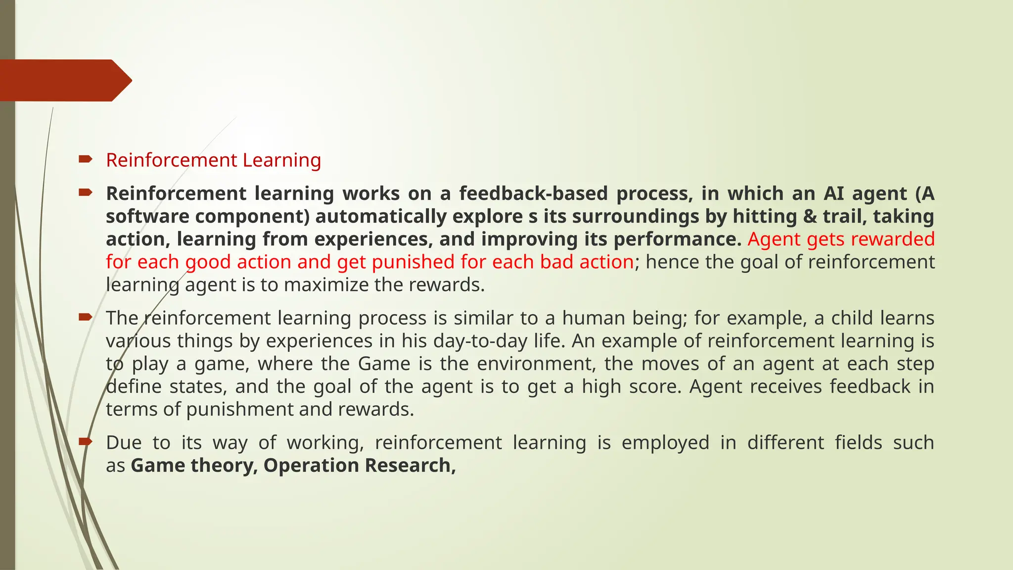  Reinforcement Learning
 Reinforcement learning works on a feedback-based process, in which an AI agent (A
software component) automatically explore s its surroundings by hitting & trail, taking
action, learning from experiences, and improving its performance. Agent gets rewarded
for each good action and get punished for each bad action; hence the goal of reinforcement
learning agent is to maximize the rewards.
 The reinforcement learning process is similar to a human being; for example, a child learns
various things by experiences in his day-to-day life. An example of reinforcement learning is
to play a game, where the Game is the environment, the moves of an agent at each step
define states, and the goal of the agent is to get a high score. Agent receives feedback in
terms of punishment and rewards.
 Due to its way of working, reinforcement learning is employed in different fields such
as Game theory, Operation Research,
 