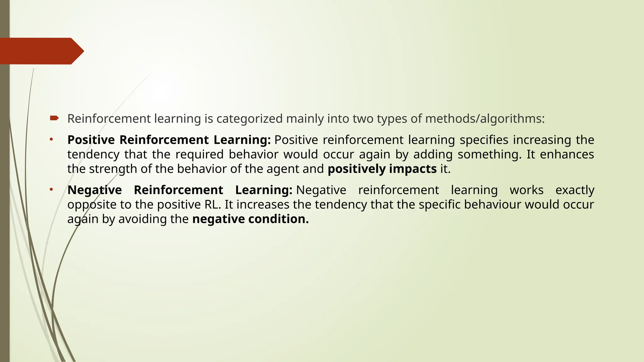  Reinforcement learning is categorized mainly into two types of methods/algorithms:
• Positive Reinforcement Learning: Positive reinforcement learning specifies increasing the
tendency that the required behavior would occur again by adding something. It enhances
the strength of the behavior of the agent and positively impacts it.
• Negative Reinforcement Learning: Negative reinforcement learning works exactly
opposite to the positive RL. It increases the tendency that the specific behaviour would occur
again by avoiding the negative condition.
 