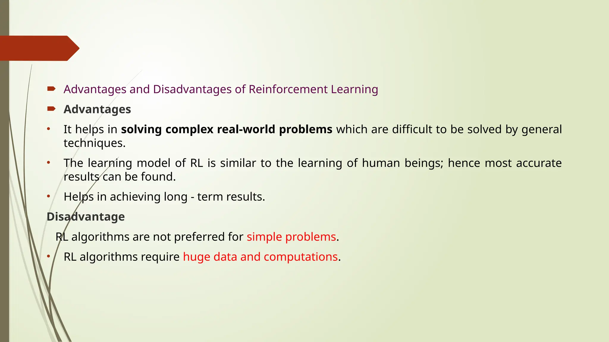  Advantages and Disadvantages of Reinforcement Learning
 Advantages
• It helps in solving complex real-world problems which are difficult to be solved by general
techniques.
• The learning model of RL is similar to the learning of human beings; hence most accurate
results can be found.
• Helps in achieving long - term results.
Disadvantage
RL algorithms are not preferred for simple problems.
• RL algorithms require huge data and computations.
 
