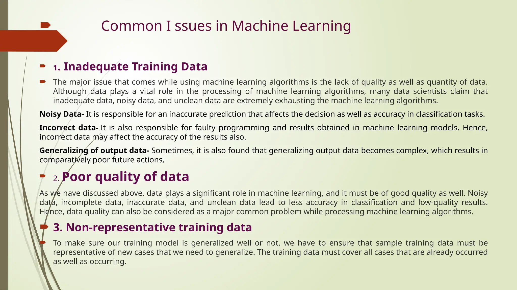  Common I ssues in Machine Learning
 1. Inadequate Training Data
 The major issue that comes while using machine learning algorithms is the lack of quality as well as quantity of data.
Although data plays a vital role in the processing of machine learning algorithms, many data scientists claim that
inadequate data, noisy data, and unclean data are extremely exhausting the machine learning algorithms.
Noisy Data- It is responsible for an inaccurate prediction that affects the decision as well as accuracy in classification tasks.
Incorrect data- It is also responsible for faulty programming and results obtained in machine learning models. Hence,
incorrect data may affect the accuracy of the results also.
Generalizing of output data- Sometimes, it is also found that generalizing output data becomes complex, which results in
comparatively poor future actions.
 2. Poor quality of data
As we have discussed above, data plays a significant role in machine learning, and it must be of good quality as well. Noisy
data, incomplete data, inaccurate data, and unclean data lead to less accuracy in classification and low-quality results.
Hence, data quality can also be considered as a major common problem while processing machine learning algorithms.
 3. Non-representative training data
 To make sure our training model is generalized well or not, we have to ensure that sample training data must be
representative of new cases that we need to generalize. The training data must cover all cases that are already occurred
as well as occurring.
 