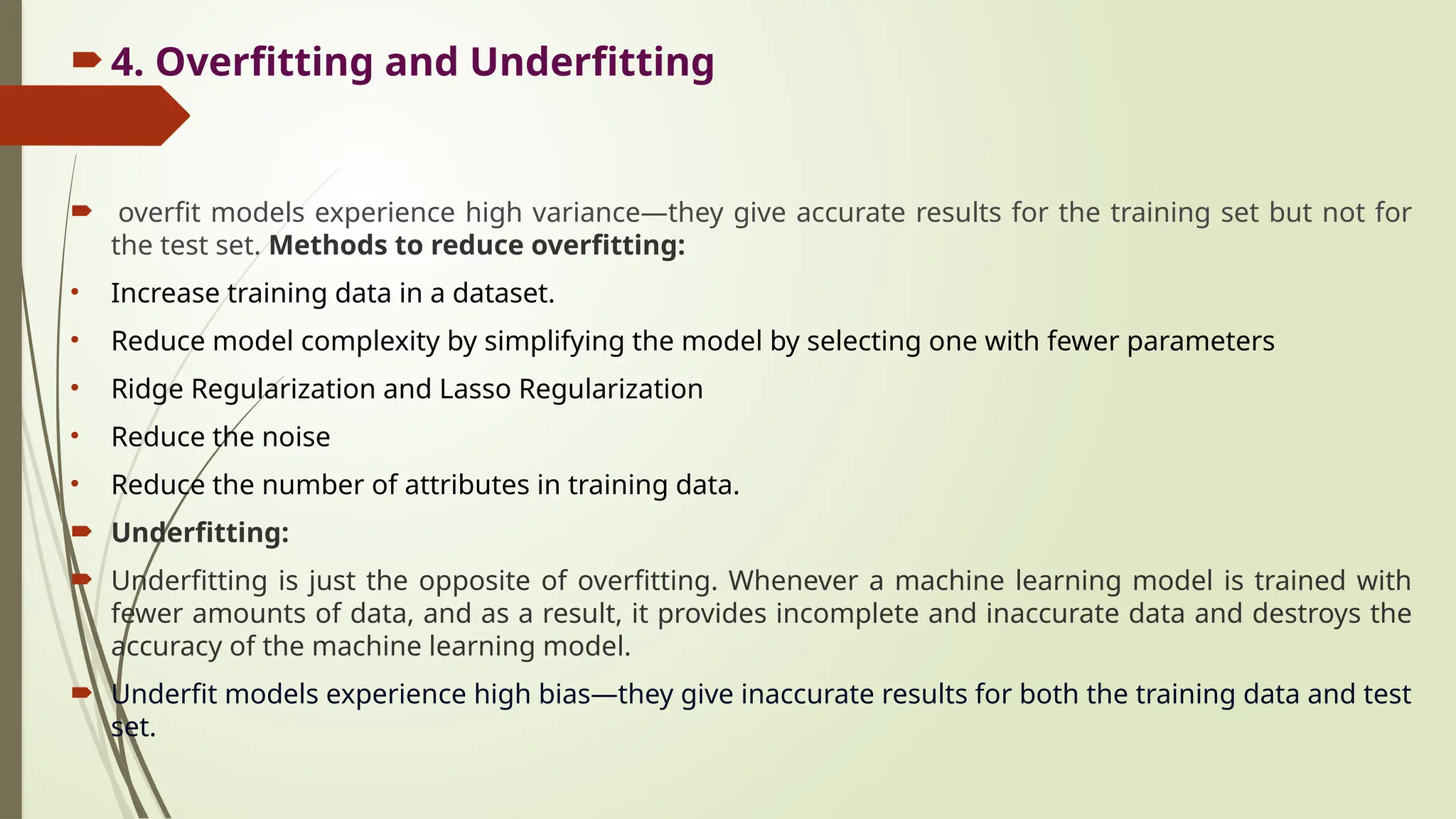 4. Overfitting and Underfitting
 overfit models experience high variance—they give accurate results for the training set but not for
the test set. Methods to reduce overfitting:
• Increase training data in a dataset.
• Reduce model complexity by simplifying the model by selecting one with fewer parameters
• Ridge Regularization and Lasso Regularization
• Reduce the noise
• Reduce the number of attributes in training data.
 Underfitting:
 Underfitting is just the opposite of overfitting. Whenever a machine learning model is trained with
fewer amounts of data, and as a result, it provides incomplete and inaccurate data and destroys the
accuracy of the machine learning model.
 Underfit models experience high bias—they give inaccurate results for both the training data and test
set.
 