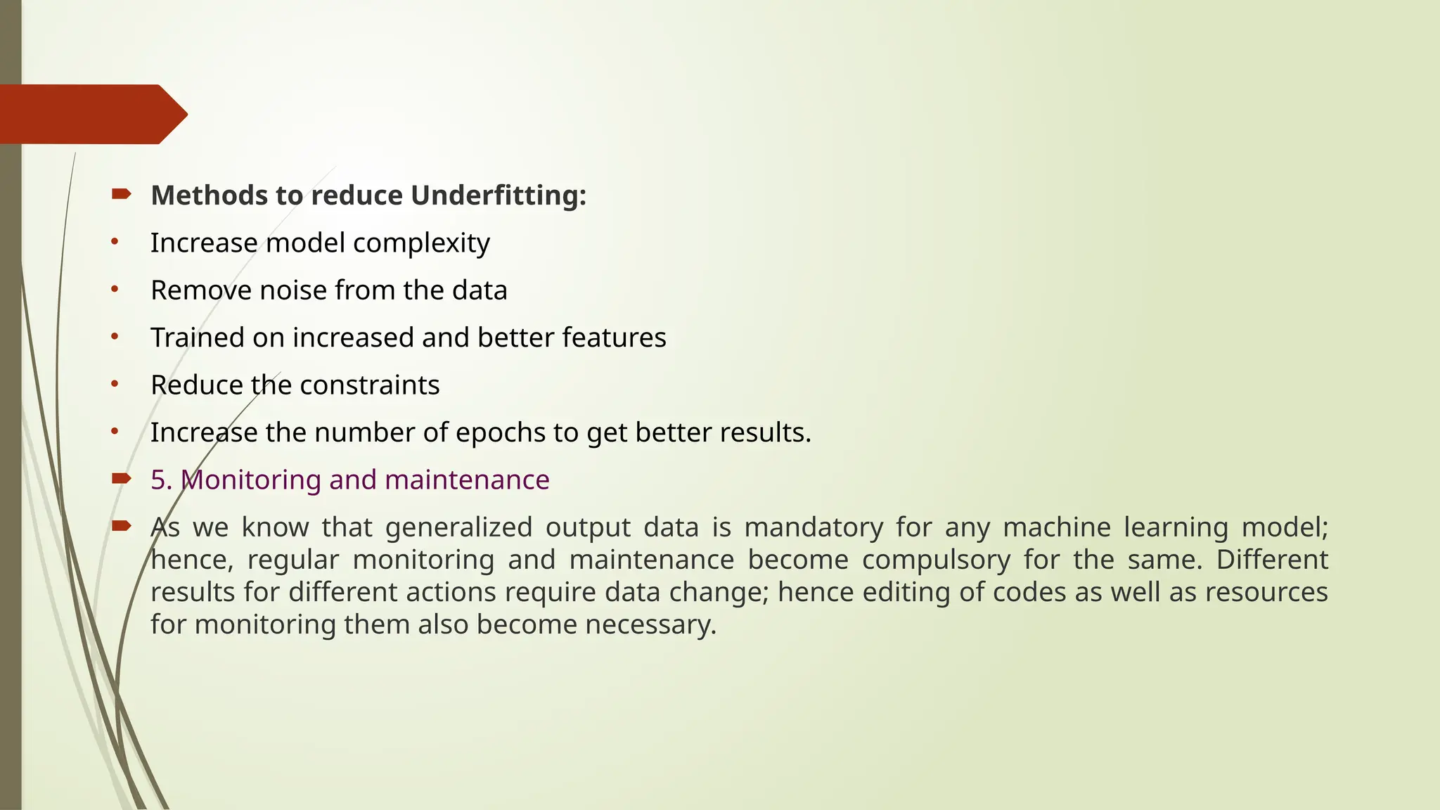  Methods to reduce Underfitting:
• Increase model complexity
• Remove noise from the data
• Trained on increased and better features
• Reduce the constraints
• Increase the number of epochs to get better results.
 5. Monitoring and maintenance
 As we know that generalized output data is mandatory for any machine learning model;
hence, regular monitoring and maintenance become compulsory for the same. Different
results for different actions require data change; hence editing of codes as well as resources
for monitoring them also become necessary.
 