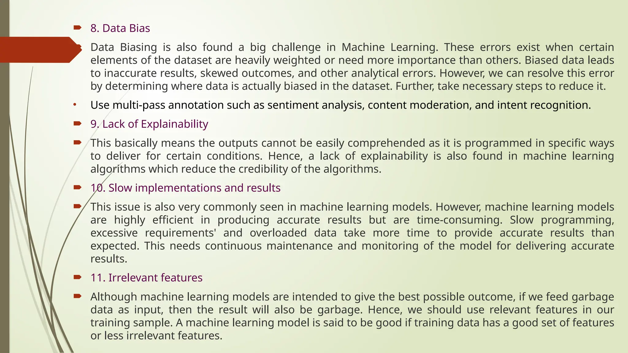  8. Data Bias
 Data Biasing is also found a big challenge in Machine Learning. These errors exist when certain
elements of the dataset are heavily weighted or need more importance than others. Biased data leads
to inaccurate results, skewed outcomes, and other analytical errors. However, we can resolve this error
by determining where data is actually biased in the dataset. Further, take necessary steps to reduce it.
• Use multi-pass annotation such as sentiment analysis, content moderation, and intent recognition.
 9. Lack of Explainability
 This basically means the outputs cannot be easily comprehended as it is programmed in specific ways
to deliver for certain conditions. Hence, a lack of explainability is also found in machine learning
algorithms which reduce the credibility of the algorithms.
 10. Slow implementations and results
 This issue is also very commonly seen in machine learning models. However, machine learning models
are highly efficient in producing accurate results but are time-consuming. Slow programming,
excessive requirements' and overloaded data take more time to provide accurate results than
expected. This needs continuous maintenance and monitoring of the model for delivering accurate
results.
 11. Irrelevant features
 Although machine learning models are intended to give the best possible outcome, if we feed garbage
data as input, then the result will also be garbage. Hence, we should use relevant features in our
training sample. A machine learning model is said to be good if training data has a good set of features
or less irrelevant features.
 