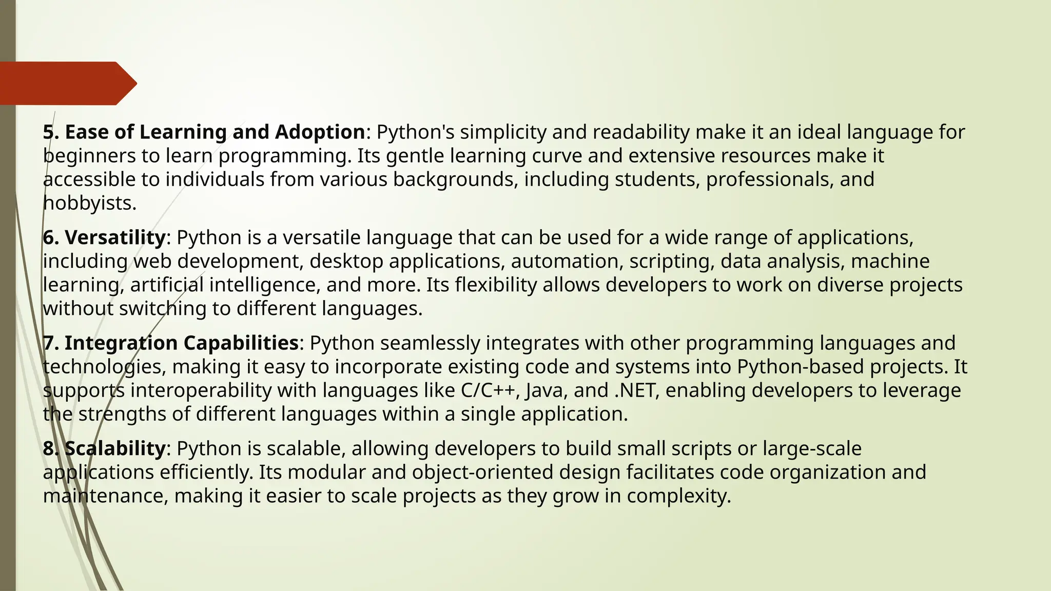 5. Ease of Learning and Adoption: Python's simplicity and readability make it an ideal language for
beginners to learn programming. Its gentle learning curve and extensive resources make it
accessible to individuals from various backgrounds, including students, professionals, and
hobbyists.
6. Versatility: Python is a versatile language that can be used for a wide range of applications,
including web development, desktop applications, automation, scripting, data analysis, machine
learning, artificial intelligence, and more. Its flexibility allows developers to work on diverse projects
without switching to different languages.
7. Integration Capabilities: Python seamlessly integrates with other programming languages and
technologies, making it easy to incorporate existing code and systems into Python-based projects. It
supports interoperability with languages like C/C++, Java, and .NET, enabling developers to leverage
the strengths of different languages within a single application.
8. Scalability: Python is scalable, allowing developers to build small scripts or large-scale
applications efficiently. Its modular and object-oriented design facilitates code organization and
maintenance, making it easier to scale projects as they grow in complexity.
 