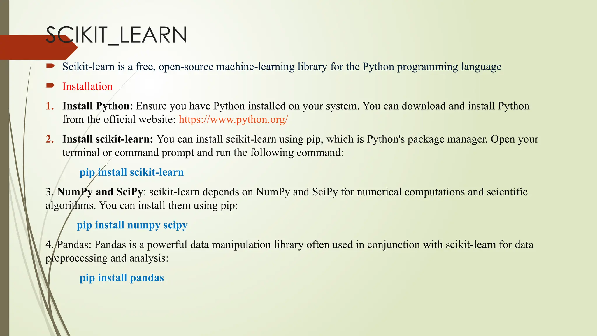 SCIKIT_LEARN
 Scikit-learn is a free, open-source machine-learning library for the Python programming language
 Installation
1. Install Python: Ensure you have Python installed on your system. You can download and install Python
from the official website: https://www.python.org/
2. Install scikit-learn: You can install scikit-learn using pip, which is Python's package manager. Open your
terminal or command prompt and run the following command:
pip install scikit-learn
3. NumPy and SciPy: scikit-learn depends on NumPy and SciPy for numerical computations and scientific
algorithms. You can install them using pip:
pip install numpy scipy
4. Pandas: Pandas is a powerful data manipulation library often used in conjunction with scikit-learn for data
preprocessing and analysis:
pip install pandas
 
