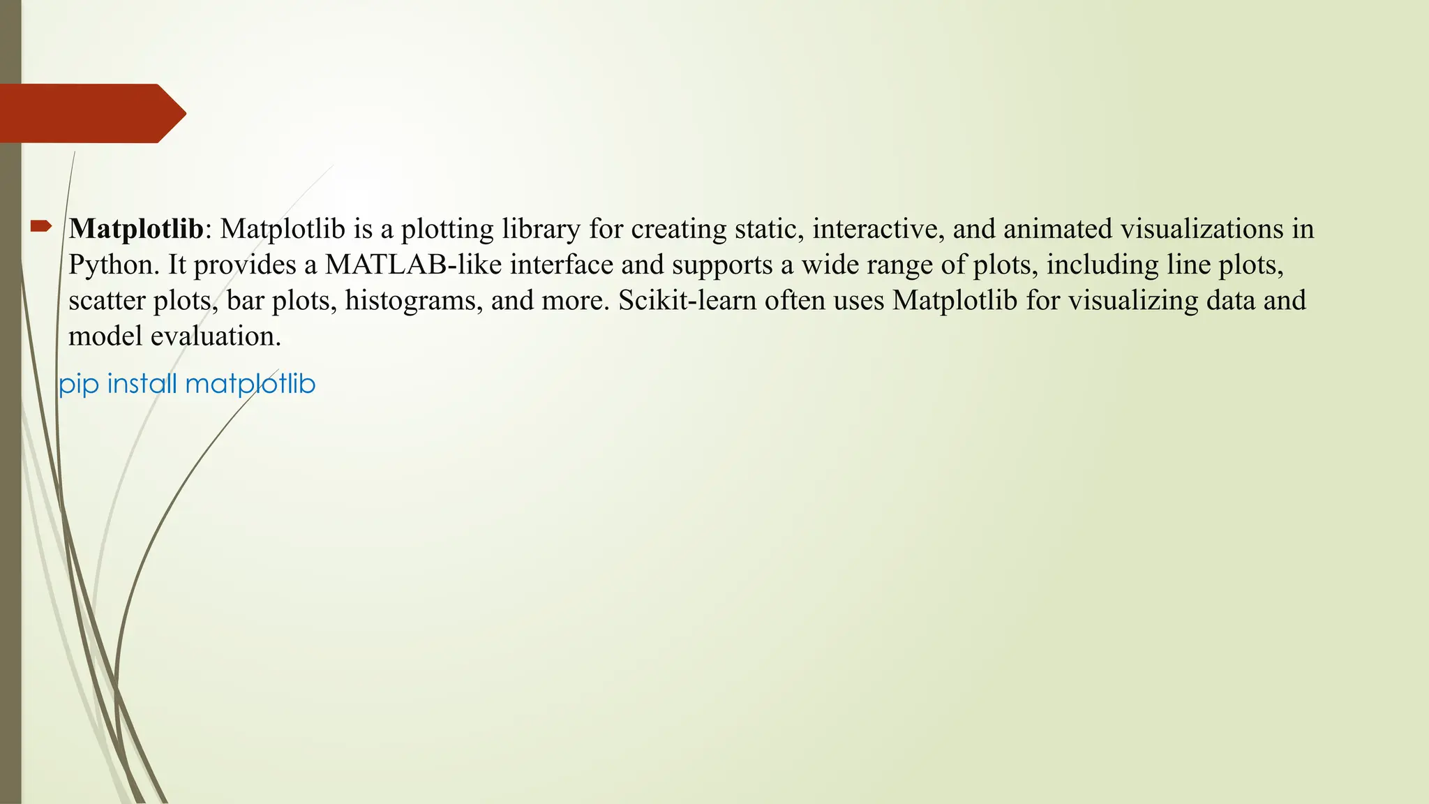  Matplotlib: Matplotlib is a plotting library for creating static, interactive, and animated visualizations in
Python. It provides a MATLAB-like interface and supports a wide range of plots, including line plots,
scatter plots, bar plots, histograms, and more. Scikit-learn often uses Matplotlib for visualizing data and
model evaluation.
pip install matplotlib
 