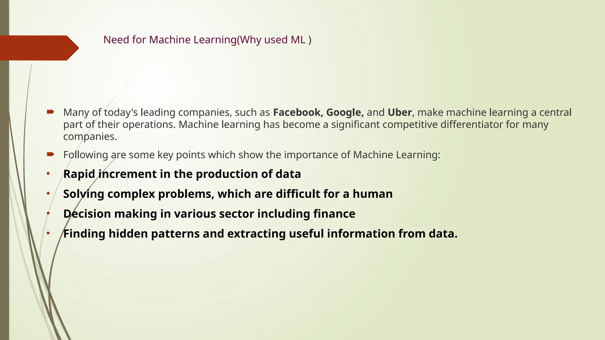Need for Machine Learning(Why used ML )
 Many of today's leading companies, such as Facebook, Google, and Uber, make machine learning a central
part of their operations. Machine learning has become a significant competitive differentiator for many
companies.
 Following are some key points which show the importance of Machine Learning:
• Rapid increment in the production of data
• Solving complex problems, which are difficult for a human
• Decision making in various sector including finance
• Finding hidden patterns and extracting useful information from data.
 