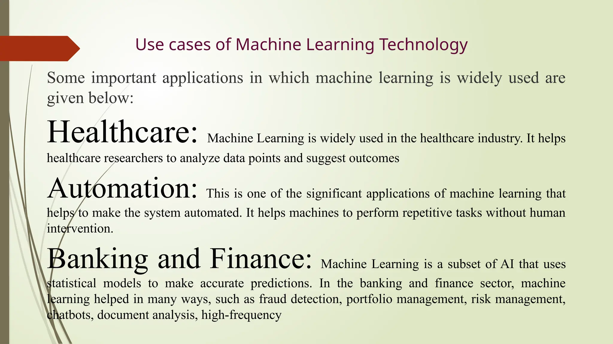 Use cases of Machine Learning Technology
Some important applications in which machine learning is widely used are
given below:
Healthcare: Machine Learning is widely used in the healthcare industry. It helps
healthcare researchers to analyze data points and suggest outcomes
Automation: This is one of the significant applications of machine learning that
helps to make the system automated. It helps machines to perform repetitive tasks without human
intervention.
Banking and Finance: Machine Learning is a subset of AI that uses
statistical models to make accurate predictions. In the banking and finance sector, machine
learning helped in many ways, such as fraud detection, portfolio management, risk management,
chatbots, document analysis, high-frequency
 