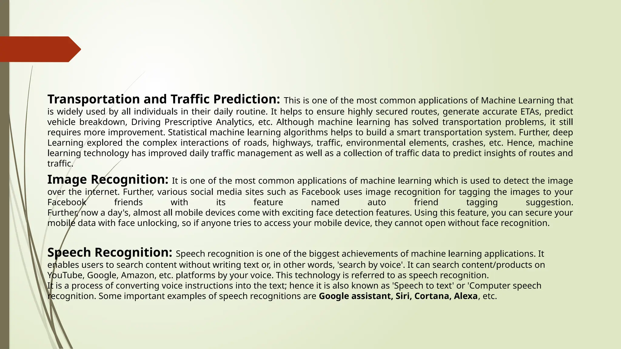 Transportation and Traffic Prediction: This is one of the most common applications of Machine Learning that
is widely used by all individuals in their daily routine. It helps to ensure highly secured routes, generate accurate ETAs, predict
vehicle breakdown, Driving Prescriptive Analytics, etc. Although machine learning has solved transportation problems, it still
requires more improvement. Statistical machine learning algorithms helps to build a smart transportation system. Further, deep
Learning explored the complex interactions of roads, highways, traffic, environmental elements, crashes, etc. Hence, machine
learning technology has improved daily traffic management as well as a collection of traffic data to predict insights of routes and
traffic.
Image Recognition: It is one of the most common applications of machine learning which is used to detect the image
over the internet. Further, various social media sites such as Facebook uses image recognition for tagging the images to your
Facebook friends with its feature named auto friend tagging suggestion.
Further, now a day's, almost all mobile devices come with exciting face detection features. Using this feature, you can secure your
mobile data with face unlocking, so if anyone tries to access your mobile device, they cannot open without face recognition.
Speech Recognition: Speech recognition is one of the biggest achievements of machine learning applications. It
enables users to search content without writing text or, in other words, 'search by voice'. It can search content/products on
YouTube, Google, Amazon, etc. platforms by your voice. This technology is referred to as speech recognition.
It is a process of converting voice instructions into the text; hence it is also known as 'Speech to text' or 'Computer speech
recognition. Some important examples of speech recognitions are Google assistant, Siri, Cortana, Alexa, etc.
 