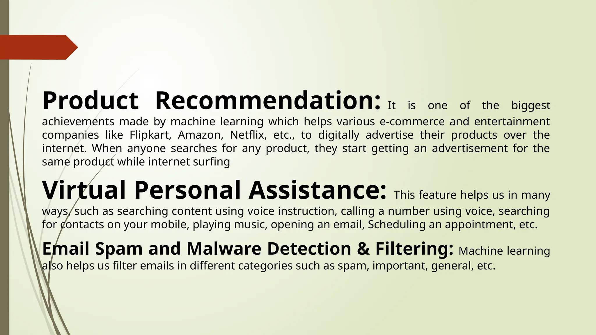 Product Recommendation: It is one of the biggest
achievements made by machine learning which helps various e-commerce and entertainment
companies like Flipkart, Amazon, Netflix, etc., to digitally advertise their products over the
internet. When anyone searches for any product, they start getting an advertisement for the
same product while internet surfing
Virtual Personal Assistance: This feature helps us in many
ways, such as searching content using voice instruction, calling a number using voice, searching
for contacts on your mobile, playing music, opening an email, Scheduling an appointment, etc.
Email Spam and Malware Detection & Filtering: Machine learning
also helps us filter emails in different categories such as spam, important, general, etc.
 