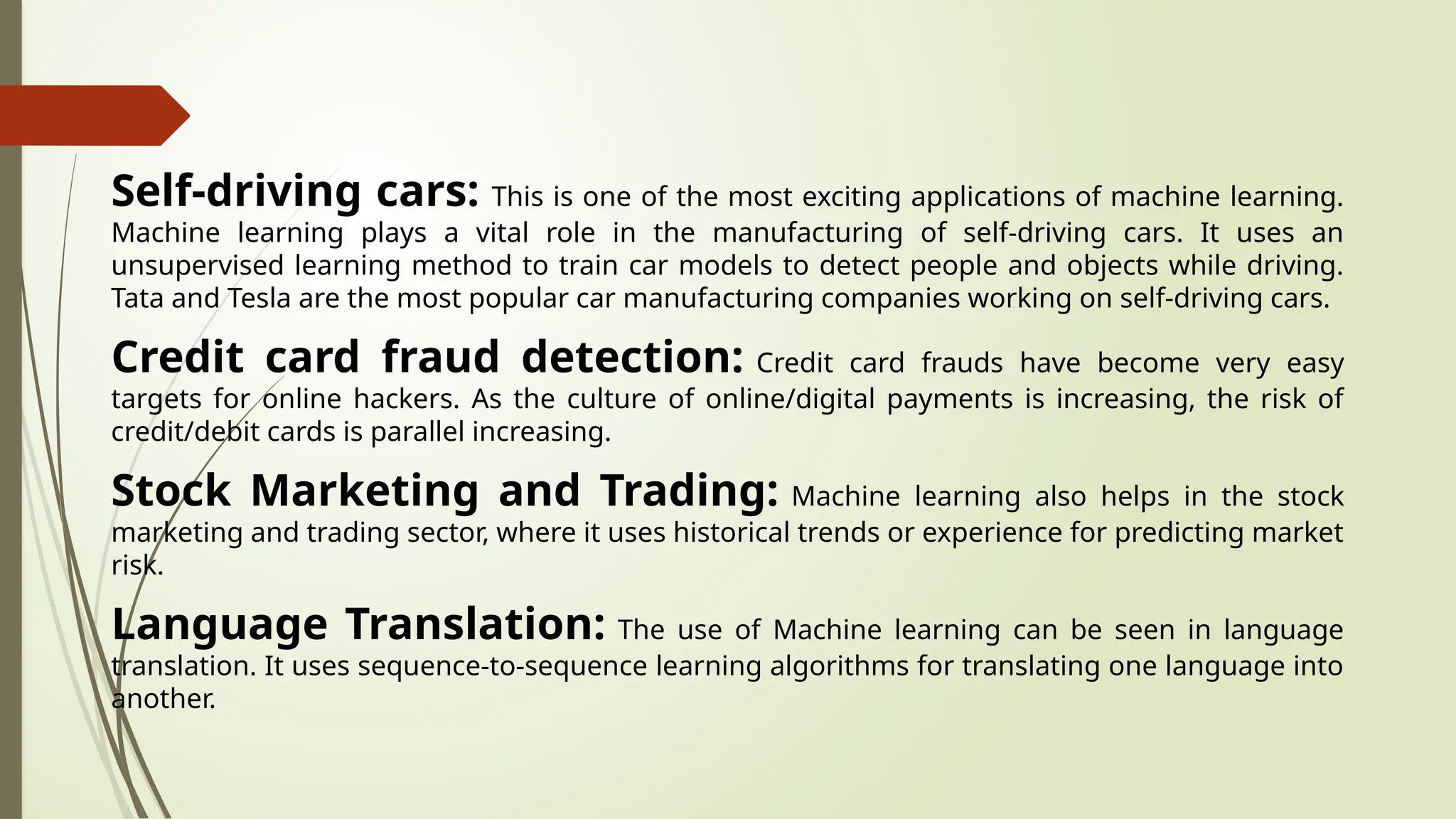 Self-driving cars: This is one of the most exciting applications of machine learning.
Machine learning plays a vital role in the manufacturing of self-driving cars. It uses an
unsupervised learning method to train car models to detect people and objects while driving.
Tata and Tesla are the most popular car manufacturing companies working on self-driving cars.
Credit card fraud detection: Credit card frauds have become very easy
targets for online hackers. As the culture of online/digital payments is increasing, the risk of
credit/debit cards is parallel increasing.
Stock Marketing and Trading: Machine learning also helps in the stock
marketing and trading sector, where it uses historical trends or experience for predicting market
risk.
Language Translation: The use of Machine learning can be seen in language
translation. It uses sequence-to-sequence learning algorithms for translating one language into
another.
 