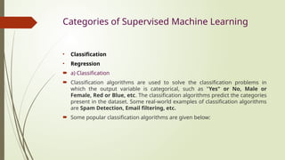 Categories of Supervised Machine Learning
• Classification
• Regression
 a) Classification
 Classification algorithms are used to solve the classification problems in
which the output variable is categorical, such as "Yes" or No, Male or
Female, Red or Blue, etc. The classification algorithms predict the categories
present in the dataset. Some real-world examples of classification algorithms
are Spam Detection, Email filtering, etc.
 Some popular classification algorithms are given below:
 