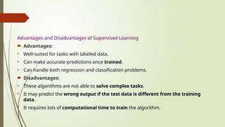 Advantages and Disadvantages of Supervised Learning
 Advantages:
• Well-suited for tasks with labeled data.
• Can make accurate predictions once trained.
• Can handle both regression and classification problems.
 Disadvantages:
• These algorithms are not able to solve complex tasks.
• It may predict the wrong output if the test data is different from the training
data.
• It requires lots of computational time to train the algorithm.
 