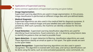  Applications of Supervised Learning
 Some common applications of Supervised Learning are given below:
• Image Segmentation:
Supervised Learning algorithms are used in image segmentation. In this process,
image classification is performed on different image data with pre-defined labels.
• Medical Diagnosis:
Supervised algorithms are also used in the medical field for diagnosis purposes. It
is done by using medical images and past labelled data with labels for disease
conditions. With such a process, the machine can identify a disease for the new
patients.
• Fraud Detection - Supervised Learning classification algorithms are used for
identifying fraud transactions, fraud customers, etc. It is done by using historic data
to identify the patterns that can lead to possible fraud.
• Spam detection - In spam detection & filtering, classification algorithms are used.
These algorithms classify an email as spam or not spam. The spam emails are sent
to the spam folder.
• Speech Recognition - Supervised learning algorithms are also used in speech
recognition. The algorithm is trained with voice data, and various identifications can
be done using the same, such as voice-activated passwords, voice commands, etc.
 
