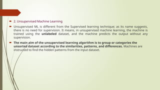  2. Unsupervised Machine Learning
 Unsupervised ML is different from the Supervised learning technique; as its name suggests,
there is no need for supervision. It means, in unsupervised machine learning, the machine is
trained using the unlabeled dataset, and the machine predicts the output without any
supervision.
 The main aim of the unsupervised learning algorithm is to group or categories the
unsorted dataset according to the similarities, patterns, and differences. Machines are
instructed to find the hidden patterns from the input dataset.
 