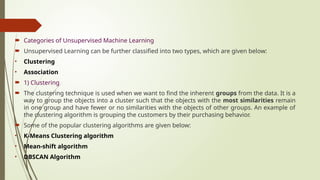  Categories of Unsupervised Machine Learning
 Unsupervised Learning can be further classified into two types, which are given below:
• Clustering
• Association
 1) Clustering
 The clustering technique is used when we want to find the inherent groups from the data. It is a
way to group the objects into a cluster such that the objects with the most similarities remain
in one group and have fewer or no similarities with the objects of other groups. An example of
the clustering algorithm is grouping the customers by their purchasing behavior.
 Some of the popular clustering algorithms are given below:
• K-Means Clustering algorithm
• Mean-shift algorithm
• DBSCAN Algorithm
 
