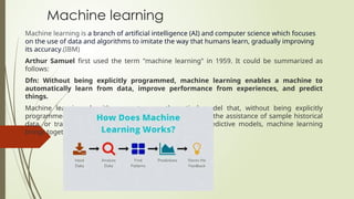 Machine learning
Machine learning is a branch of artificial intelligence (AI) and computer science which focuses
on the use of data and algorithms to imitate the way that humans learn, gradually improving
its accuracy.(IBM)
Arthur Samuel first used the term "machine learning" in 1959. It could be summarized as
follows:
Dfn: Without being explicitly programmed, machine learning enables a machine to
automatically learn from data, improve performance from experiences, and predict
things.
Machine learning algorithms create a mathematical model that, without being explicitly
programmed, aids in making predictions or decisions with the assistance of sample historical
data, or training data. For the purpose of developing predictive models, machine learning
brings together statistics and computer science.
 