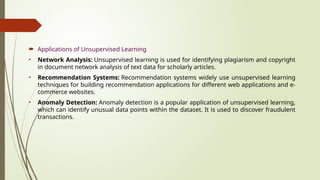  Applications of Unsupervised Learning
• Network Analysis: Unsupervised learning is used for identifying plagiarism and copyright
in document network analysis of text data for scholarly articles.
• Recommendation Systems: Recommendation systems widely use unsupervised learning
techniques for building recommendation applications for different web applications and e-
commerce websites.
• Anomaly Detection: Anomaly detection is a popular application of unsupervised learning,
which can identify unusual data points within the dataset. It is used to discover fraudulent
transactions.
 