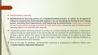  Reinforcement Learning
 Reinforcement learning works on a feedback-based process, in which an AI agent (A
software component) automatically explore s its surroundings by hitting & trail, taking
action, learning from experiences, and improving its performance. Agent gets rewarded
for each good action and get punished for each bad action; hence the goal of reinforcement
learning agent is to maximize the rewards.
 The reinforcement learning process is similar to a human being; for example, a child learns
various things by experiences in his day-to-day life. An example of reinforcement learning is
to play a game, where the Game is the environment, the moves of an agent at each step
define states, and the goal of the agent is to get a high score. Agent receives feedback in
terms of punishment and rewards.
 Due to its way of working, reinforcement learning is employed in different fields such
as Game theory, Operation Research,
 