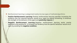  Reinforcement learning is categorized mainly into two types of methods/algorithms:
• Positive Reinforcement Learning: Positive reinforcement learning specifies increasing the
tendency that the required behavior would occur again by adding something. It enhances
the strength of the behavior of the agent and positively impacts it.
• Negative Reinforcement Learning: Negative reinforcement learning works exactly
opposite to the positive RL. It increases the tendency that the specific behaviour would occur
again by avoiding the negative condition.
 