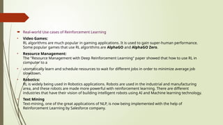  Real-world Use cases of Reinforcement Learning
• Video Games:
RL algorithms are much popular in gaming applications. It is used to gain super-human performance.
Some popular games that use RL algorithms are AlphaGO and AlphaGO Zero.
• Resource Management:
The "Resource Management with Deep Reinforcement Learning" paper showed that how to use RL in
computer to a
• utomatically learn and schedule resources to wait for different jobs in order to minimize average job
slowdown.
• Robotics:
RL is widely being used in Robotics applications. Robots are used in the industrial and manufacturing
area, and these robots are made more powerful with reinforcement learning. There are different
industries that have their vision of building intelligent robots using AI and Machine learning technology.
• Text Mining
Text-mining, one of the great applications of NLP, is now being implemented with the help of
Reinforcement Learning by Salesforce company.
 