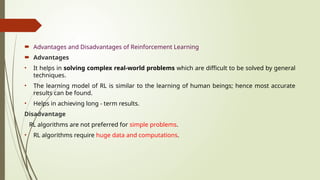  Advantages and Disadvantages of Reinforcement Learning
 Advantages
• It helps in solving complex real-world problems which are difficult to be solved by general
techniques.
• The learning model of RL is similar to the learning of human beings; hence most accurate
results can be found.
• Helps in achieving long - term results.
Disadvantage
RL algorithms are not preferred for simple problems.
• RL algorithms require huge data and computations.
 