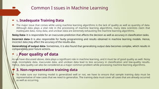  Common I ssues in Machine Learning
 1. Inadequate Training Data
 The major issue that comes while using machine learning algorithms is the lack of quality as well as quantity of data.
Although data plays a vital role in the processing of machine learning algorithms, many data scientists claim that
inadequate data, noisy data, and unclean data are extremely exhausting the machine learning algorithms.
Noisy Data- It is responsible for an inaccurate prediction that affects the decision as well as accuracy in classification tasks.
Incorrect data- It is also responsible for faulty programming and results obtained in machine learning models. Hence,
incorrect data may affect the accuracy of the results also.
Generalizing of output data- Sometimes, it is also found that generalizing output data becomes complex, which results in
comparatively poor future actions.
 2. Poor quality of data
As we have discussed above, data plays a significant role in machine learning, and it must be of good quality as well. Noisy
data, incomplete data, inaccurate data, and unclean data lead to less accuracy in classification and low-quality results.
Hence, data quality can also be considered as a major common problem while processing machine learning algorithms.
 3. Non-representative training data
 To make sure our training model is generalized well or not, we have to ensure that sample training data must be
representative of new cases that we need to generalize. The training data must cover all cases that are already occurred
as well as occurring.
 
