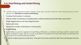 4. Overfitting and Underfitting
 overfit models experience high variance—they give accurate results for the training set but not for
the test set. Methods to reduce overfitting:
• Increase training data in a dataset.
• Reduce model complexity by simplifying the model by selecting one with fewer parameters
• Ridge Regularization and Lasso Regularization
• Reduce the noise
• Reduce the number of attributes in training data.
 Underfitting:
 Underfitting is just the opposite of overfitting. Whenever a machine learning model is trained with
fewer amounts of data, and as a result, it provides incomplete and inaccurate data and destroys the
accuracy of the machine learning model.
 Underfit models experience high bias—they give inaccurate results for both the training data and test
set.
 