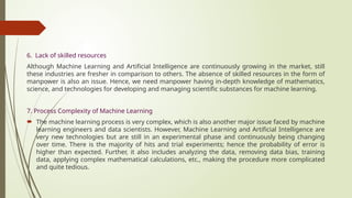 6. Lack of skilled resources
Although Machine Learning and Artificial Intelligence are continuously growing in the market, still
these industries are fresher in comparison to others. The absence of skilled resources in the form of
manpower is also an issue. Hence, we need manpower having in-depth knowledge of mathematics,
science, and technologies for developing and managing scientific substances for machine learning.
7. Process Complexity of Machine Learning
 The machine learning process is very complex, which is also another major issue faced by machine
learning engineers and data scientists. However, Machine Learning and Artificial Intelligence are
very new technologies but are still in an experimental phase and continuously being changing
over time. There is the majority of hits and trial experiments; hence the probability of error is
higher than expected. Further, it also includes analyzing the data, removing data bias, training
data, applying complex mathematical calculations, etc., making the procedure more complicated
and quite tedious.
 
