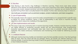  8. Data Bias
 Data Biasing is also found a big challenge in Machine Learning. These errors exist when certain
elements of the dataset are heavily weighted or need more importance than others. Biased data leads
to inaccurate results, skewed outcomes, and other analytical errors. However, we can resolve this error
by determining where data is actually biased in the dataset. Further, take necessary steps to reduce it.
• Use multi-pass annotation such as sentiment analysis, content moderation, and intent recognition.
 9. Lack of Explainability
 This basically means the outputs cannot be easily comprehended as it is programmed in specific ways
to deliver for certain conditions. Hence, a lack of explainability is also found in machine learning
algorithms which reduce the credibility of the algorithms.
 10. Slow implementations and results
 This issue is also very commonly seen in machine learning models. However, machine learning models
are highly efficient in producing accurate results but are time-consuming. Slow programming,
excessive requirements' and overloaded data take more time to provide accurate results than
expected. This needs continuous maintenance and monitoring of the model for delivering accurate
results.
 11. Irrelevant features
 Although machine learning models are intended to give the best possible outcome, if we feed garbage
data as input, then the result will also be garbage. Hence, we should use relevant features in our
training sample. A machine learning model is said to be good if training data has a good set of features
or less irrelevant features.
 