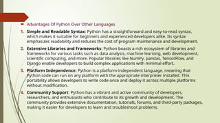  Advantages Of Python Over Other Languages
1. Simple and Readable Syntax: Python has a straightforward and easy-to-read syntax,
which makes it suitable for beginners and experienced developers alike. Its syntax
emphasizes readability and reduces the cost of program maintenance and development.
2. Extensive Libraries and Frameworks: Python boasts a rich ecosystem of libraries and
frameworks for various tasks such as data analysis, machine learning, web development,
scientific computing, and more. Popular libraries like NumPy, pandas, TensorFlow, and
Django enable developers to build complex applications with minimal effort.
3. Platform Independence: Python is a platform-independent language, meaning that
Python code can run on any platform with the appropriate interpreter installed. This
portability allows developers to write code once and deploy it across multiple platforms
without modification.
4. Community Support: Python has a vibrant and active community of developers,
researchers, and enthusiasts who contribute to its growth and development. The
community provides extensive documentation, tutorials, forums, and third-party packages,
making it easier for developers to learn and troubleshoot problems.
 