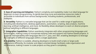 5. Ease of Learning and Adoption: Python's simplicity and readability make it an ideal language for
beginners to learn programming. Its gentle learning curve and extensive resources make it
accessible to individuals from various backgrounds, including students, professionals, and
hobbyists.
6. Versatility: Python is a versatile language that can be used for a wide range of applications,
including web development, desktop applications, automation, scripting, data analysis, machine
learning, artificial intelligence, and more. Its flexibility allows developers to work on diverse projects
without switching to different languages.
7. Integration Capabilities: Python seamlessly integrates with other programming languages and
technologies, making it easy to incorporate existing code and systems into Python-based projects. It
supports interoperability with languages like C/C++, Java, and .NET, enabling developers to leverage
the strengths of different languages within a single application.
8. Scalability: Python is scalable, allowing developers to build small scripts or large-scale
applications efficiently. Its modular and object-oriented design facilitates code organization and
maintenance, making it easier to scale projects as they grow in complexity.
 