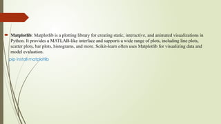  Matplotlib: Matplotlib is a plotting library for creating static, interactive, and animated visualizations in
Python. It provides a MATLAB-like interface and supports a wide range of plots, including line plots,
scatter plots, bar plots, histograms, and more. Scikit-learn often uses Matplotlib for visualizing data and
model evaluation.
pip install matplotlib
 
